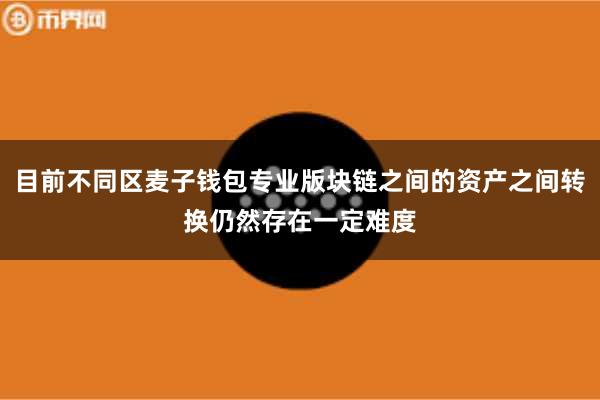 目前不同区麦子钱包专业版块链之间的资产之间转换仍然存在一定难度